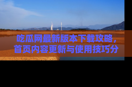 吃瓜网最新版本下载攻略,首页内容更新与使用技巧分享