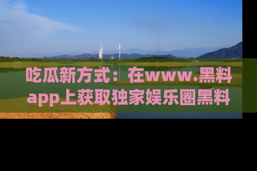 吃瓜新方式:在www.黑料app上获取独家娱乐圈黑料信息
