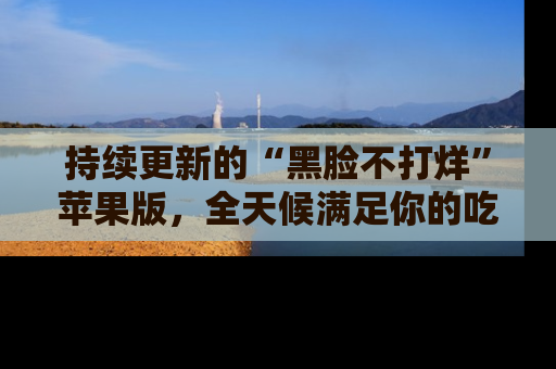 持续更新的“黑脸不打烊”苹果版,全天候满足你的吃瓜需求!