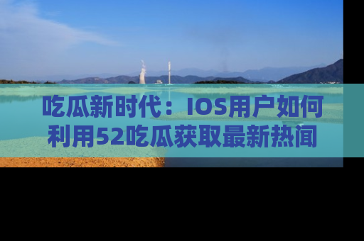 吃瓜新时代:IOS用户如何利用52吃瓜获取最新热闻