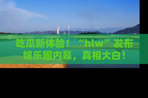 吃瓜新体验!“hlw”发布娱乐圈内幕,真相大白!