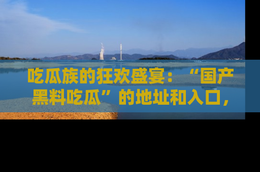 吃瓜族的狂欢盛宴:“国产黑料吃瓜”的地址和入口,让你尽情享受流行文化!