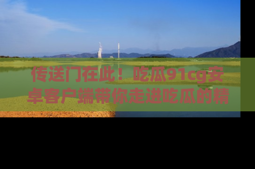 传送门在此！吃瓜91cg安卓客户端带你走进吃瓜的精彩世界