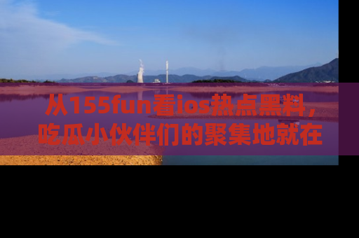 从155fun看ios热点黑料，吃瓜小伙伴们的聚集地就在这里！