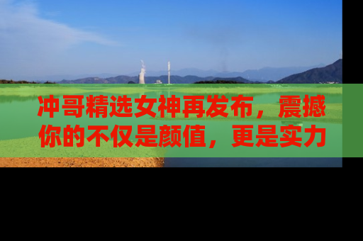 冲哥精选女神再发布，震撼你的不仅是颜值，更是实力！