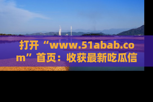 打开“www.51abab.com”首页：收获最新吃瓜信息，成为圈内明星动态达人！