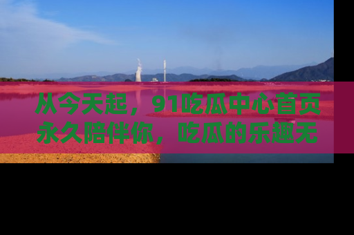 从今天起，91吃瓜中心首页永久陪伴你，吃瓜的乐趣无穷无尽！
