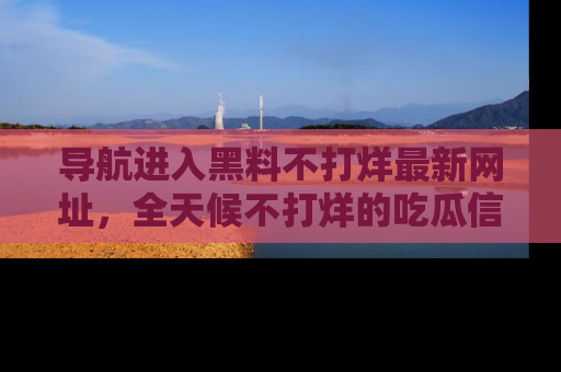 导航进入黑料不打烊最新网址，全天候不打烊的吃瓜信息为你奉上！