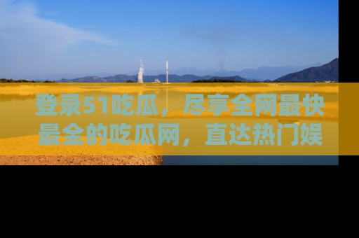 登录51吃瓜，尽享全网最快最全的吃瓜网，直达热门娱乐新闻！