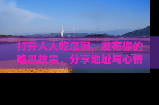打开人人吃瓜网，发布你的吃瓜故事，分享地址与心情！