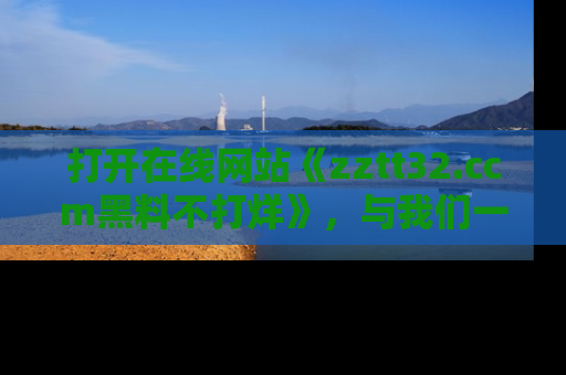 打开在线网站《zztt32.ccm黑料不打烊》，与我们一起揭露那些鲜为人知的黑料与明星秘密！
