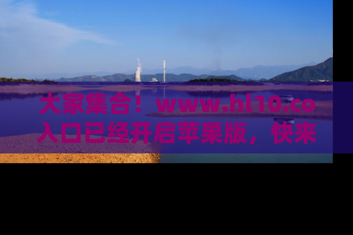 大家集合！www.hl10.co入口已经开启苹果版，快来一起享受吃瓜吧！