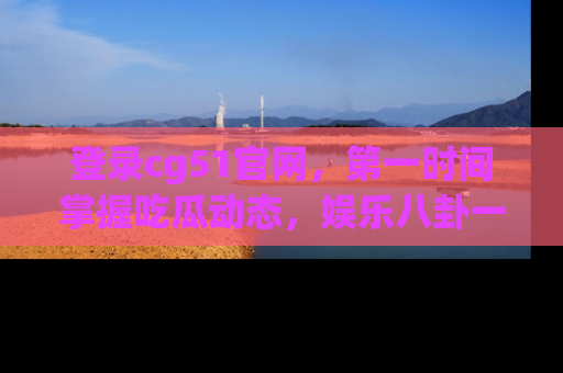 登录cg51官网，第一时间掌握吃瓜动态，娱乐八卦一网打尽！