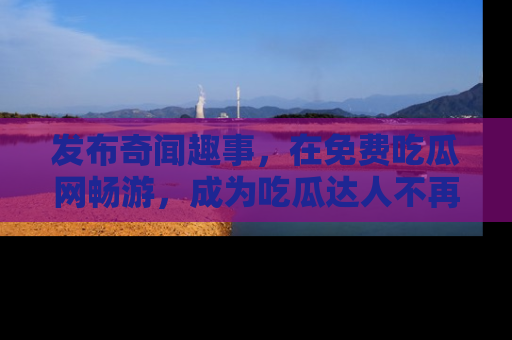 发布奇闻趣事，在免费吃瓜网畅游，成为吃瓜达人不再是梦！