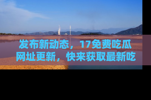 发布新动态，17免费吃瓜网址更新，快来获取最新吃瓜信息哦！