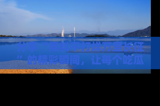 分享“黑料不打烊万里长征”的精彩瞬间，让每个吃瓜人都乐在其中！