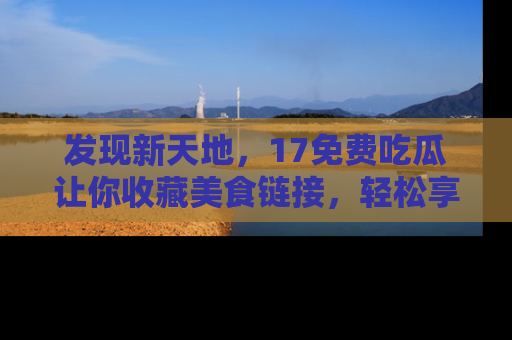 发现新天地，17免费吃瓜让你收藏美食链接，轻松享受美好生活