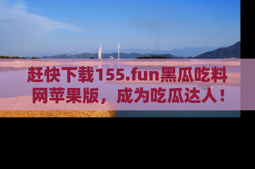 赶快下载155.fun黑瓜吃料网苹果版，成为吃瓜达人！