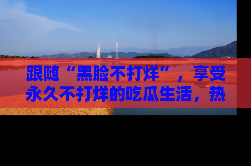跟随“黑脸不打烊”，享受永久不打烊的吃瓜生活，热辣八卦不断