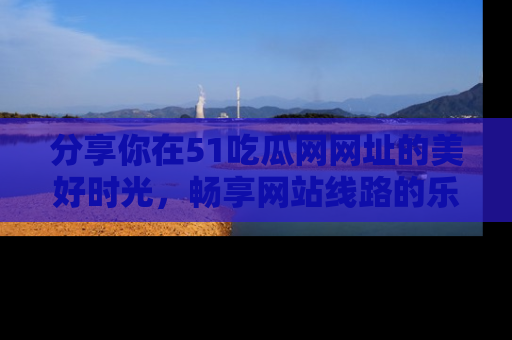 分享你在51吃瓜网网址的美好时光,畅享网站线路的乐趣!