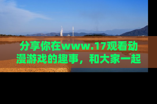 分享你在www.17观看动漫游戏的趣事，和大家一起探讨二次元魅力！