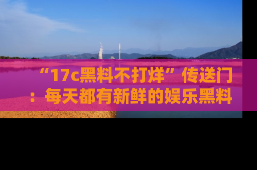 “17c黑料不打烊”传送门:每天都有新鲜的娱乐黑料等你来揭秘!