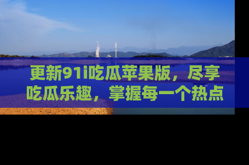 更新91i吃瓜苹果版，尽享吃瓜乐趣，掌握每一个热点话题