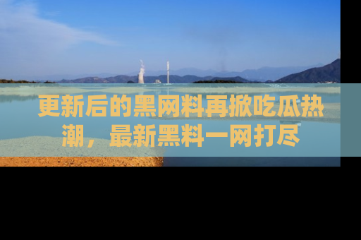 更新后的黑网料再掀吃瓜热潮，最新黑料一网打尽