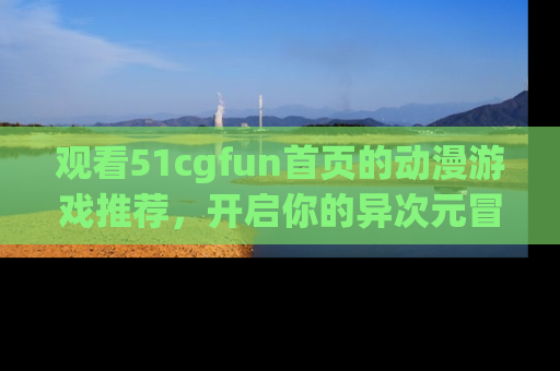 观看51cgfun首页的动漫游戏推荐，开启你的异次元冒险之旅！