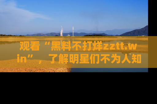 观看“黑料不打烊zztt.win”，了解明星们不为人知的黑料内幕