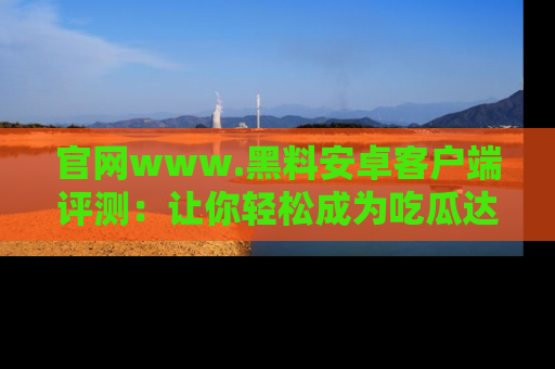 官网www.黑料安卓客户端评测：让你轻松成为吃瓜达人！