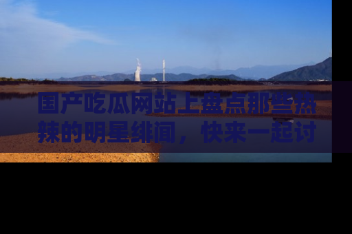 国产吃瓜网站上盘点那些热辣的明星绯闻，快来一起讨论吧！