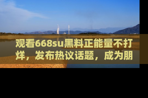 观看668su黑料正能量不打烊，发布热议话题，成为朋友圈焦点！