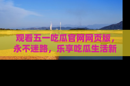 观看五一吃瓜官网网页版，永不迷路，乐享吃瓜生活新方式