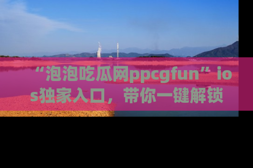 “泡泡吃瓜网ppcgfun”ios独家入口,带你一键解锁最新娱乐资讯,快来吃瓜!