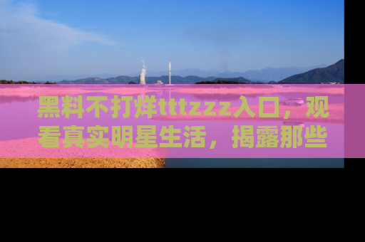 黑料不打烊tttzzz入口，观看真实明星生活，揭露那些不为人知的真相