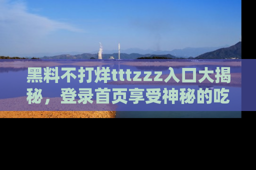 黑料不打烊tttzzz入口大揭秘，登录首页享受神秘的吃瓜时光，不容错过～
