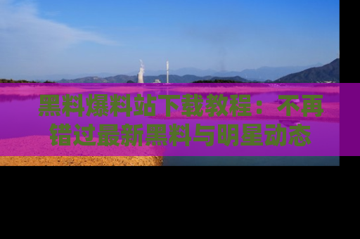 黑料爆料站下载教程：不再错过最新黑料与明星动态