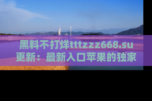 黑料不打烊tttzzz668.su更新：最新入口苹果的独家黑料，你不能错过的真相！