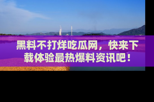 黑料不打烊吃瓜网，快来下载体验最热爆料资讯吧！