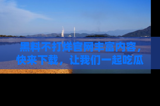 黑料不打烊官网丰富内容，快来下载，让我们一起吃瓜吧！