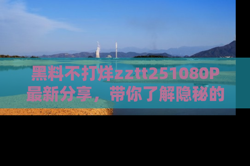 黑料不打烊zztt251080P最新分享，带你了解隐秘的明星生活和趣事