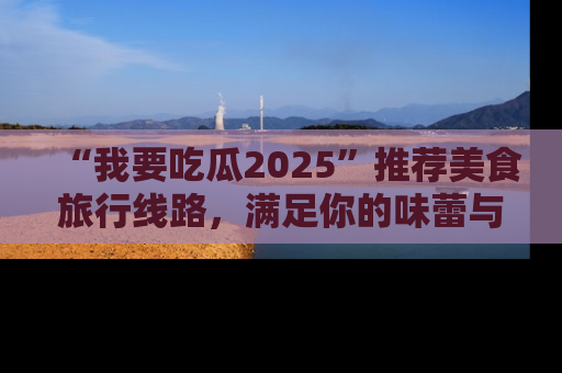 “我要吃瓜2025”推荐美食旅行线路，满足你的味蕾与好奇心