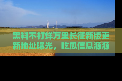 黑料不打烊万里长征新版更新地址曝光，吃瓜信息源源不断