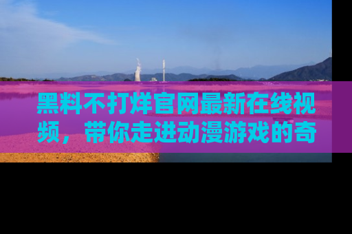 黑料不打烊官网最新在线视频，带你走进动漫游戏的奇幻与现实交汇处