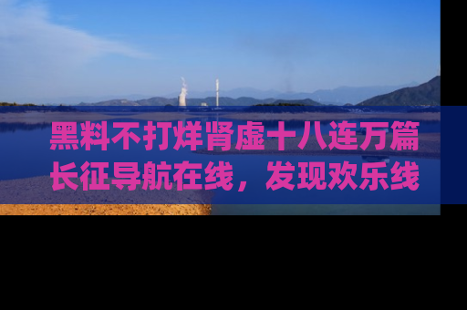 黑料不打烊肾虚十八连万篇长征导航在线，发现欢乐线路的最佳app推荐！