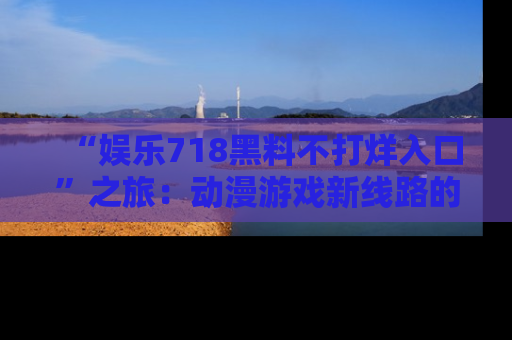 “娱乐718黑料不打烊入口”之旅:动漫游戏新线路的耀眼内幕曝光!