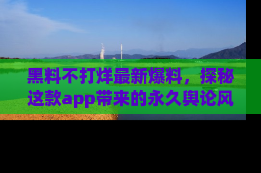 黑料不打烊最新爆料，探秘这款app带来的永久舆论风暴