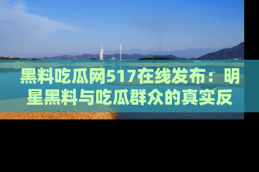 黑料吃瓜网517在线发布：明星黑料与吃瓜群众的真实反应