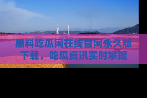 黑料吃瓜网在线官网永久版下载，吃瓜资讯实时掌握